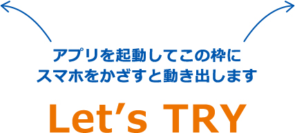 アプリを起動してこの枠に
スマホをかざすと動き出します Let’s TRY