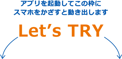 アプリを起動してこの枠に
スマホをかざすと動き出します Let’s TRY