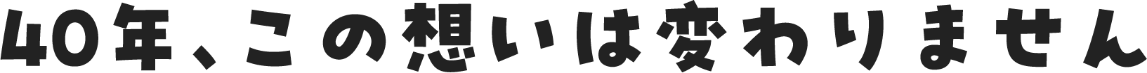 40年、この想いは変わりません