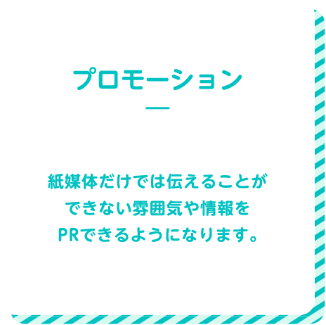 プロモーション 紙媒体だけでは伝えることができない雰囲気や情報をPRできるようになります。