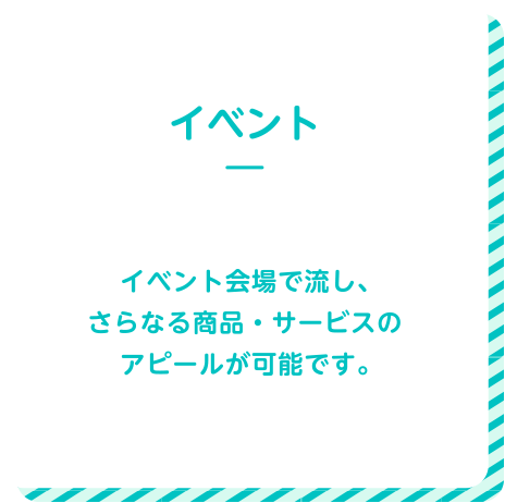 イベント イベント会場で流し、更なる商品・サービスのアピールが可能です。